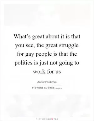 What’s great about it is that you see, the great struggle for gay people is that the politics is just not going to work for us Picture Quote #1