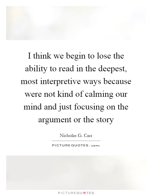 I think we begin to lose the ability to read in the deepest, most interpretive ways because were not kind of calming our mind and just focusing on the argument or the story Picture Quote #1