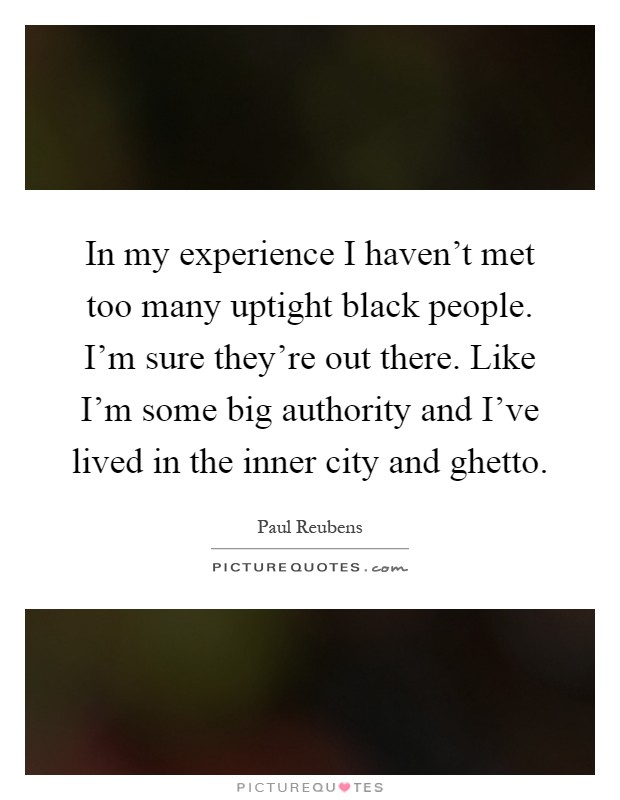 In my experience I haven't met too many uptight black people. I'm sure they're out there. Like I'm some big authority and I've lived in the inner city and ghetto Picture Quote #1