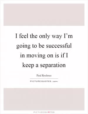 I feel the only way I’m going to be successful in moving on is if I keep a separation Picture Quote #1