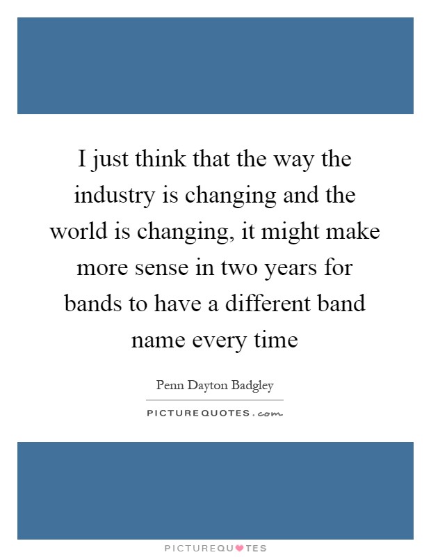 I just think that the way the industry is changing and the world is changing, it might make more sense in two years for bands to have a different band name every time Picture Quote #1