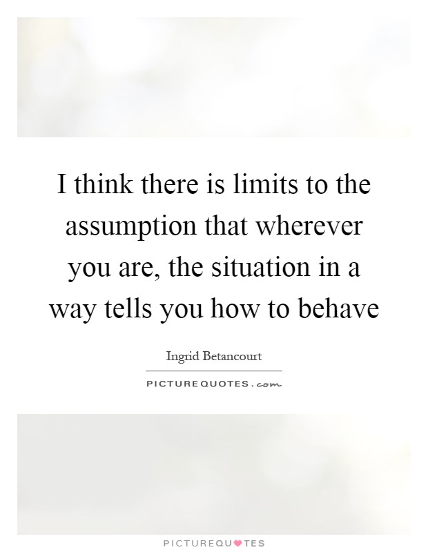 I think there is limits to the assumption that wherever you are, the situation in a way tells you how to behave Picture Quote #1