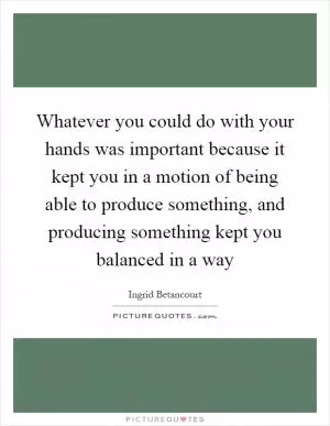 Whatever you could do with your hands was important because it kept you in a motion of being able to produce something, and producing something kept you balanced in a way Picture Quote #1