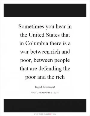Sometimes you hear in the United States that in Columbia there is a war between rich and poor, between people that are defending the poor and the rich Picture Quote #1