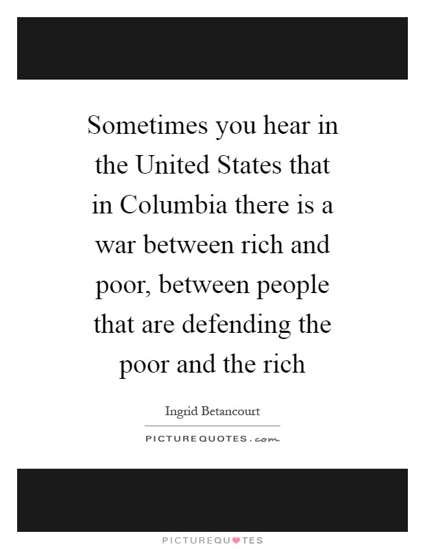 Sometimes you hear in the United States that in Columbia there is a war between rich and poor, between people that are defending the poor and the rich Picture Quote #1