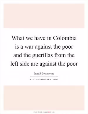 What we have in Colombia is a war against the poor and the guerillas from the left side are against the poor Picture Quote #1
