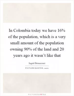 In Colombia today we have 16% of the population, which is a very small amount of the population owning 90% of the land and 20 years ago it wasn’t like that Picture Quote #1