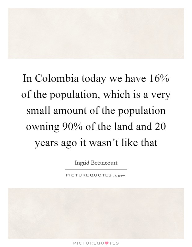 In Colombia today we have 16% of the population, which is a very small amount of the population owning 90% of the land and 20 years ago it wasn't like that Picture Quote #1
