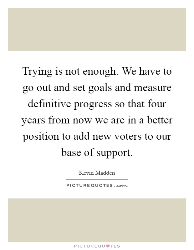Trying is not enough. We have to go out and set goals and measure definitive progress so that four years from now we are in a better position to add new voters to our base of support Picture Quote #1