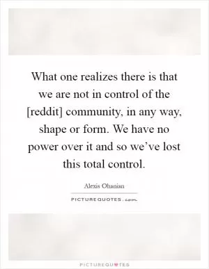 What one realizes there is that we are not in control of the [reddit] community, in any way, shape or form. We have no power over it and so we’ve lost this total control Picture Quote #1