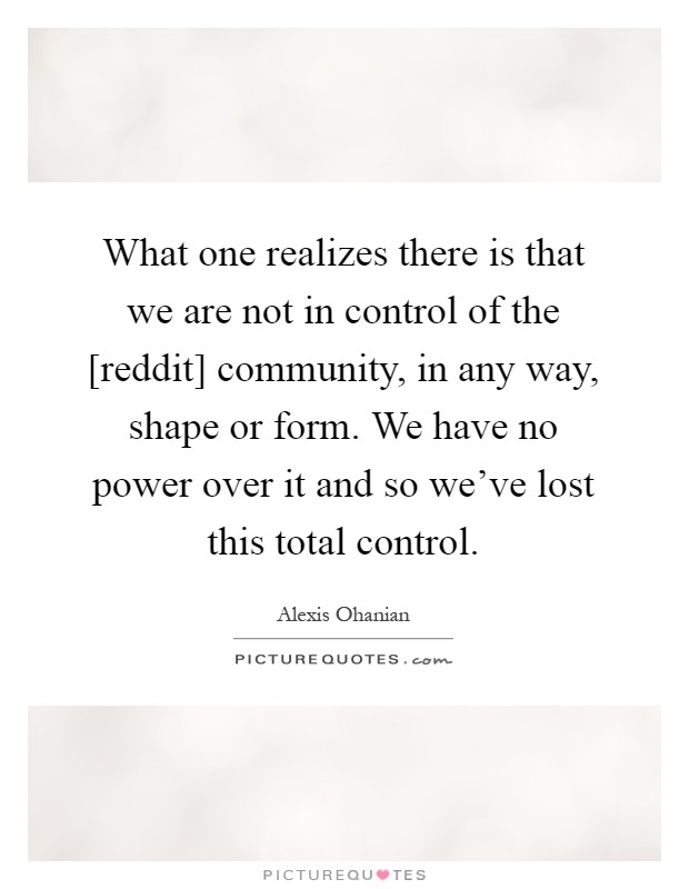 What one realizes there is that we are not in control of the [reddit] community, in any way, shape or form. We have no power over it and so we've lost this total control Picture Quote #1