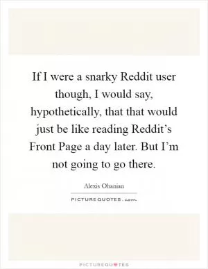 If I were a snarky Reddit user though, I would say, hypothetically, that that would just be like reading Reddit’s Front Page a day later. But I’m not going to go there Picture Quote #1