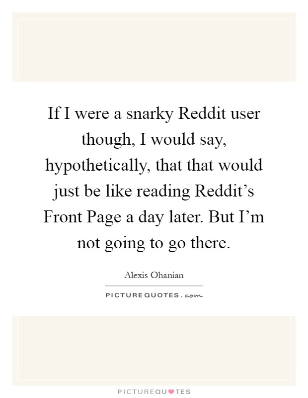If I were a snarky Reddit user though, I would say, hypothetically, that that would just be like reading Reddit's Front Page a day later. But I'm not going to go there Picture Quote #1