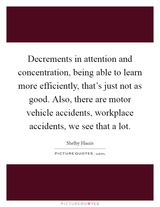 Decrements in attention and concentration, being able to learn more efficiently, that's just not as good. Also, there are motor vehicle accidents, workplace accidents, we see that a lot Picture Quote #1