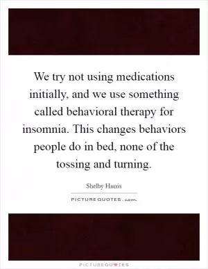 We try not using medications initially, and we use something called behavioral therapy for insomnia. This changes behaviors people do in bed, none of the tossing and turning Picture Quote #1