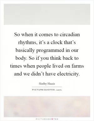 So when it comes to circadian rhythms, it’s a clock that’s basically programmed in our body. So if you think back to times when people lived on farms and we didn’t have electricity Picture Quote #1