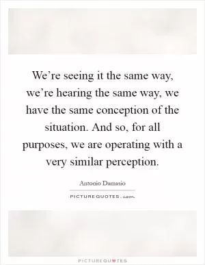 We’re seeing it the same way, we’re hearing the same way, we have the same conception of the situation. And so, for all purposes, we are operating with a very similar perception Picture Quote #1