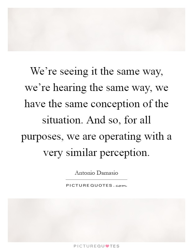 We're seeing it the same way, we're hearing the same way, we have the same conception of the situation. And so, for all purposes, we are operating with a very similar perception Picture Quote #1