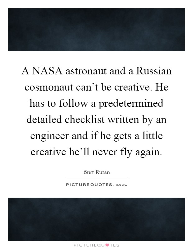 A NASA astronaut and a Russian cosmonaut can't be creative. He has to follow a predetermined detailed checklist written by an engineer and if he gets a little creative he'll never fly again Picture Quote #1