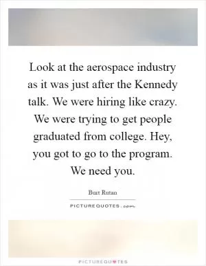 Look at the aerospace industry as it was just after the Kennedy talk. We were hiring like crazy. We were trying to get people graduated from college. Hey, you got to go to the program. We need you Picture Quote #1