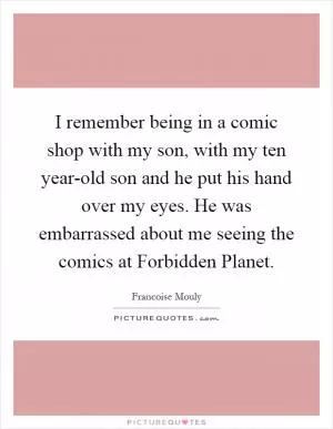 I remember being in a comic shop with my son, with my ten year-old son and he put his hand over my eyes. He was embarrassed about me seeing the comics at Forbidden Planet Picture Quote #1