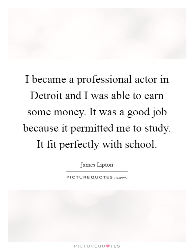 I became a professional actor in Detroit and I was able to earn some money. It was a good job because it permitted me to study. It fit perfectly with school Picture Quote #1