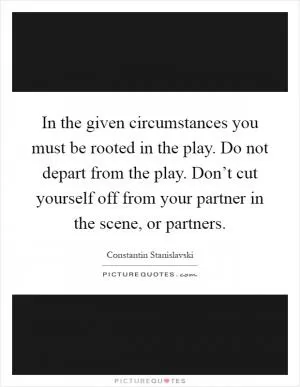 In the given circumstances you must be rooted in the play. Do not depart from the play. Don’t cut yourself off from your partner in the scene, or partners Picture Quote #1