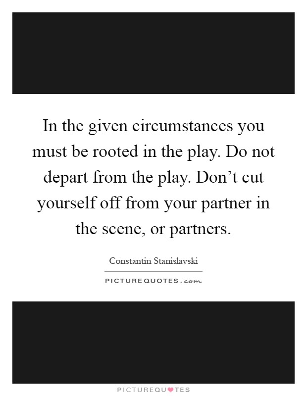 In the given circumstances you must be rooted in the play. Do not depart from the play. Don't cut yourself off from your partner in the scene, or partners Picture Quote #1