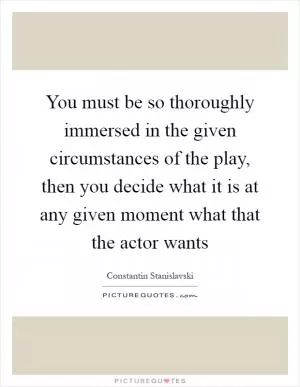 You must be so thoroughly immersed in the given circumstances of the play, then you decide what it is at any given moment what that the actor wants Picture Quote #1