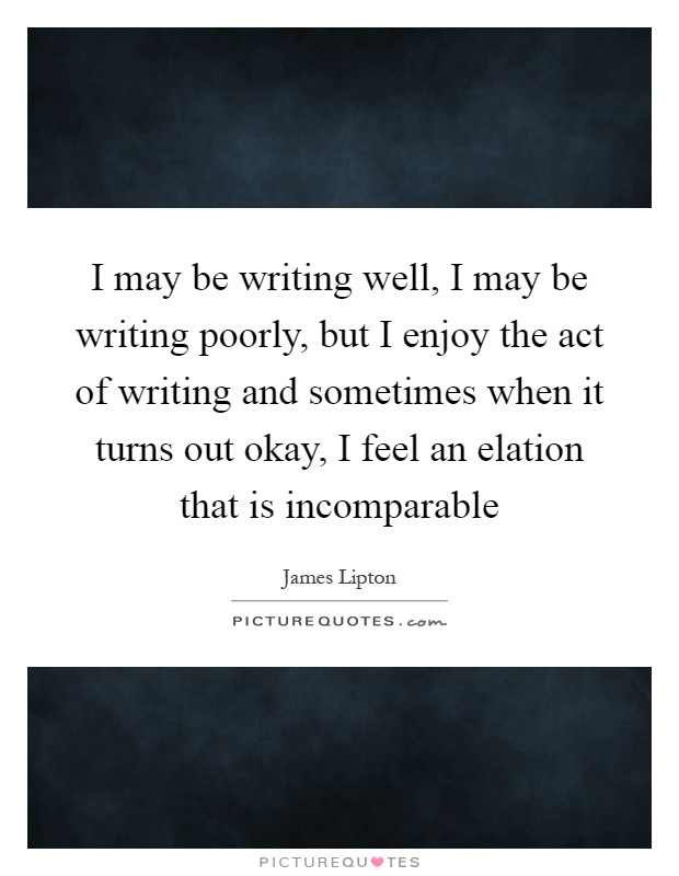 I may be writing well, I may be writing poorly, but I enjoy the act of writing and sometimes when it turns out okay, I feel an elation that is incomparable Picture Quote #1