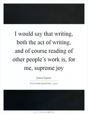 I would say that writing, both the act of writing, and of course reading of other people’s work is, for me, supreme joy Picture Quote #1