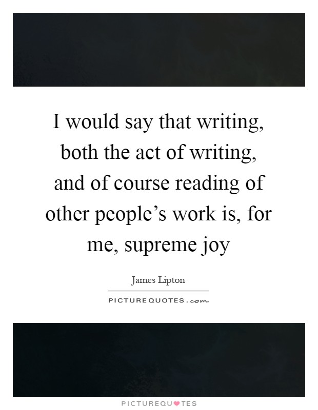 I would say that writing, both the act of writing, and of course reading of other people's work is, for me, supreme joy Picture Quote #1