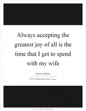 Always accepting the greatest joy of all is the time that I get to spend with my wife Picture Quote #1