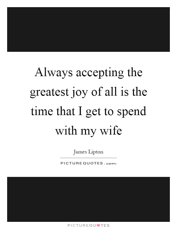 Always accepting the greatest joy of all is the time that I get to spend with my wife Picture Quote #1