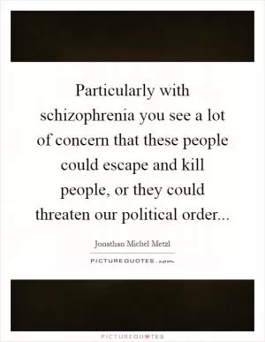 Particularly with schizophrenia you see a lot of concern that these people could escape and kill people, or they could threaten our political order Picture Quote #1