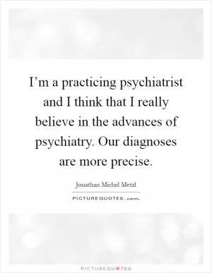 I’m a practicing psychiatrist and I think that I really believe in the advances of psychiatry. Our diagnoses are more precise Picture Quote #1