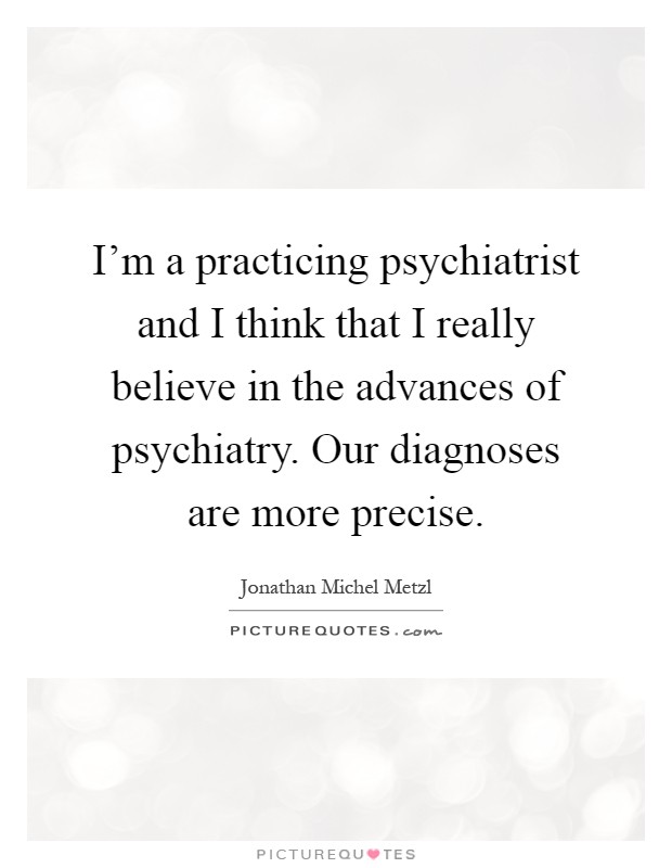 I'm a practicing psychiatrist and I think that I really believe in the advances of psychiatry. Our diagnoses are more precise Picture Quote #1