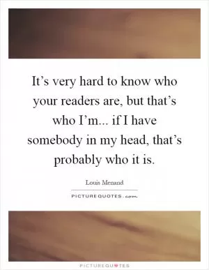 It’s very hard to know who your readers are, but that’s who I’m... if I have somebody in my head, that’s probably who it is Picture Quote #1