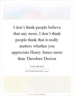 I don’t think people believe that any more, I don’t think people think that it really matters whether you appreciate Henry James more than Theodore Dreiser Picture Quote #1