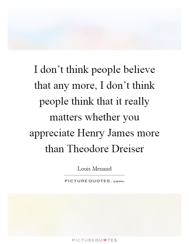 I don't think people believe that any more, I don't think people think that it really matters whether you appreciate Henry James more than Theodore Dreiser Picture Quote #1