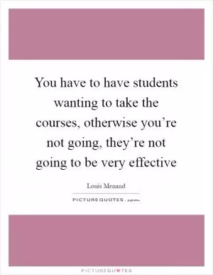 You have to have students wanting to take the courses, otherwise you’re not going, they’re not going to be very effective Picture Quote #1
