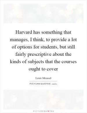 Harvard has something that manages, I think, to provide a lot of options for students, but still fairly prescriptive about the kinds of subjects that the courses ought to cover Picture Quote #1