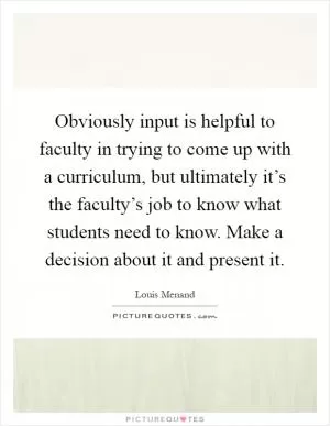 Obviously input is helpful to faculty in trying to come up with a curriculum, but ultimately it’s the faculty’s job to know what students need to know. Make a decision about it and present it Picture Quote #1