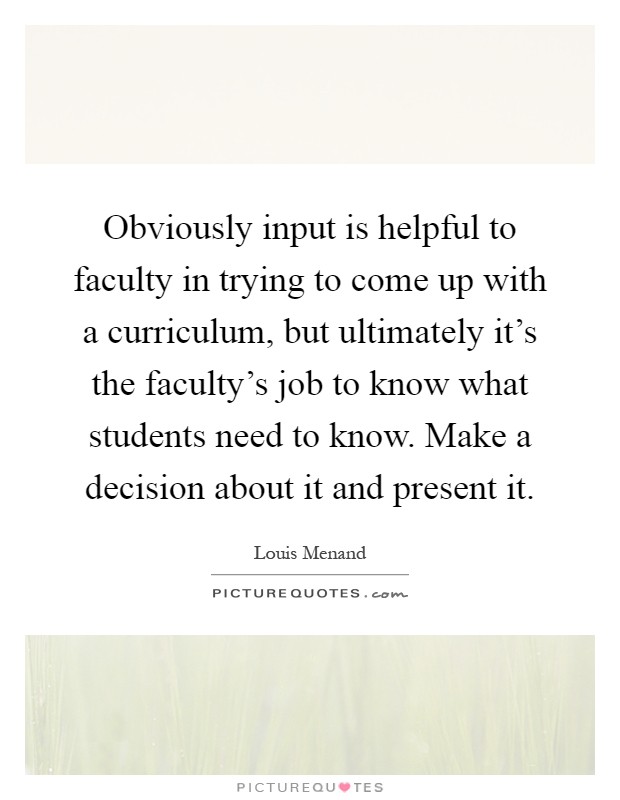 Obviously input is helpful to faculty in trying to come up with a curriculum, but ultimately it's the faculty's job to know what students need to know. Make a decision about it and present it Picture Quote #1