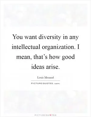 You want diversity in any intellectual organization. I mean, that’s how good ideas arise Picture Quote #1