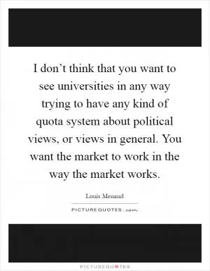 I don’t think that you want to see universities in any way trying to have any kind of quota system about political views, or views in general. You want the market to work in the way the market works Picture Quote #1