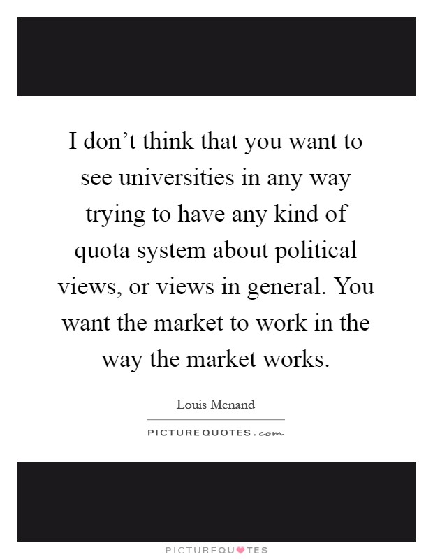 I don't think that you want to see universities in any way trying to have any kind of quota system about political views, or views in general. You want the market to work in the way the market works Picture Quote #1