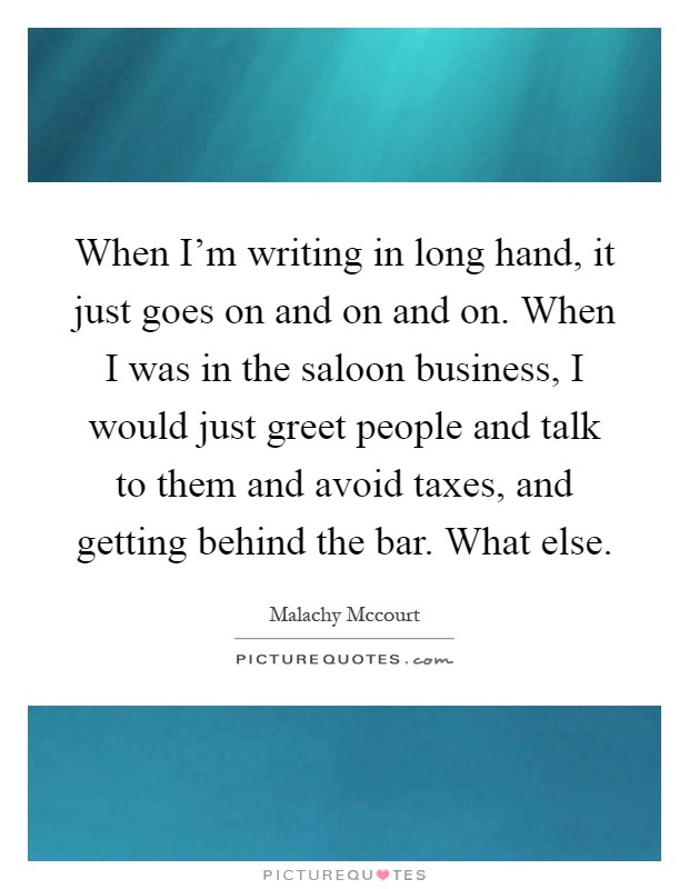 When I'm writing in long hand, it just goes on and on and on. When I was in the saloon business, I would just greet people and talk to them and avoid taxes, and getting behind the bar. What else Picture Quote #1