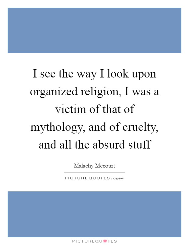 I see the way I look upon organized religion, I was a victim of that of mythology, and of cruelty, and all the absurd stuff Picture Quote #1