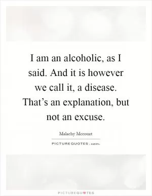 I am an alcoholic, as I said. And it is however we call it, a disease. That’s an explanation, but not an excuse Picture Quote #1